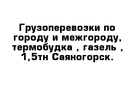 Грузоперевозки по городу и межгороду, термобудка , газель , 1,5тн Саяногорск.